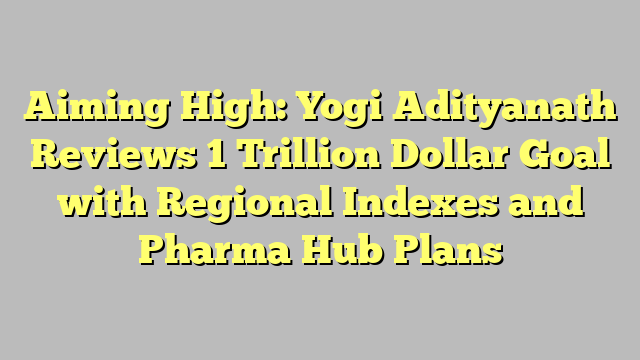 Aiming High: Yogi Adityanath Reviews 1 Trillion Dollar Goal with Regional Indexes and Pharma Hub Plans