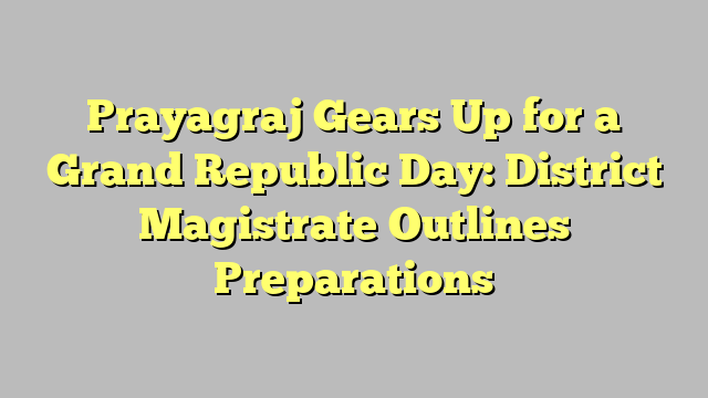 Prayagraj Gears Up for a Grand Republic Day: District Magistrate Outlines Preparations